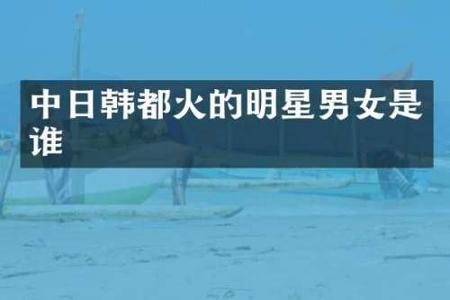 中日韩都火的明星男女是谁