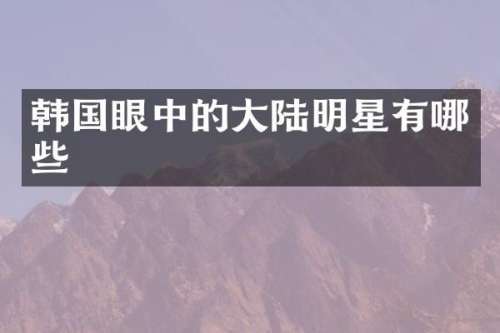 韩国眼中的大陆明星有哪些