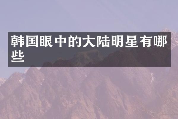 韩国眼中的大陆明星有哪些