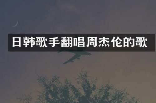 日韩歌手翻唱周杰伦的歌