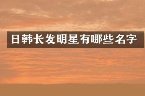 日韩长发明星有哪些名字