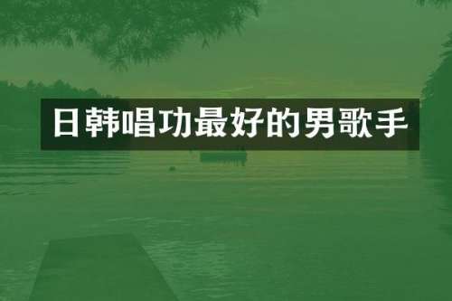 日韩唱功最好的男歌手