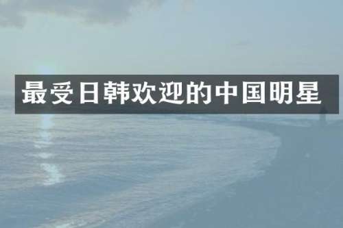 最受日韩欢迎的中国明星