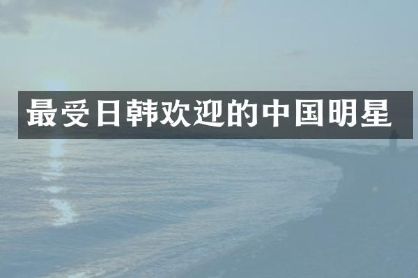 最受日韩欢迎的中国明星