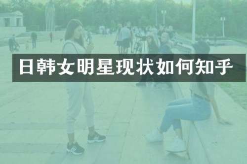 日韩女明星现状如何知乎