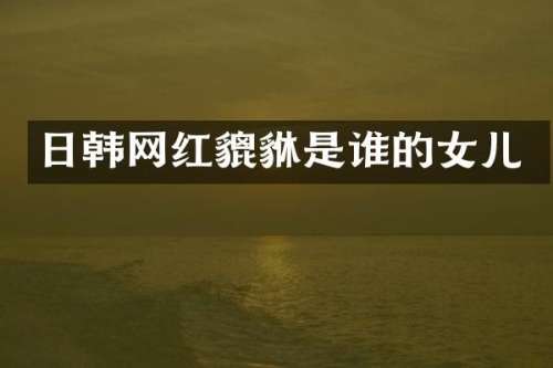 日韩网红貔貅是谁的女儿