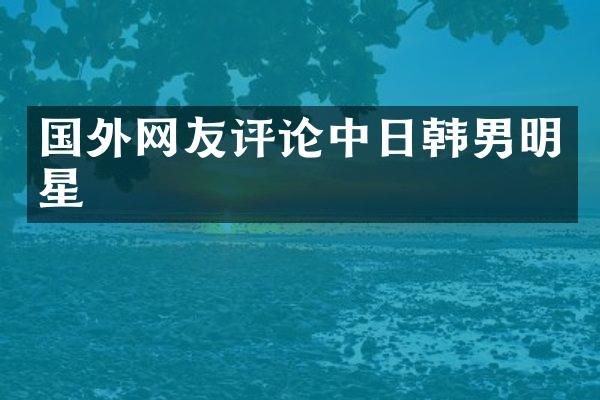 国外网友评论中日韩男明星