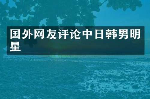 国外网友评论中日韩男明星