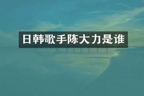 日韩歌手陈大力是谁