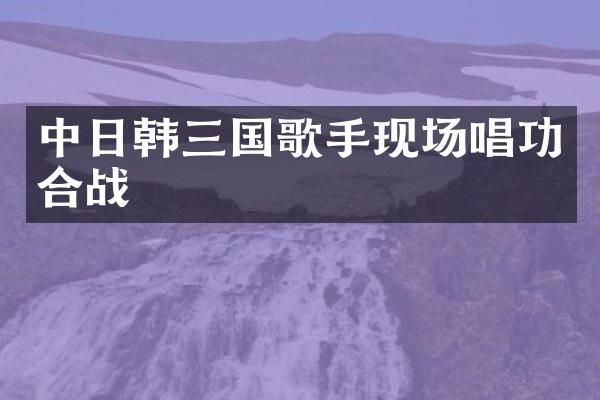 中日韩三国歌手现场唱功合战