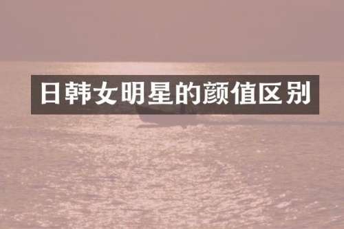 日韩女明星的颜值区别