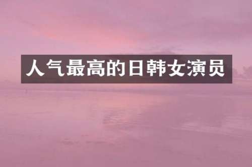 人气最高的日韩女演员