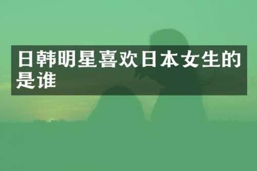 日韩明星喜欢日本女生的是谁