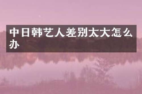 中日韩艺人差别太大怎么办