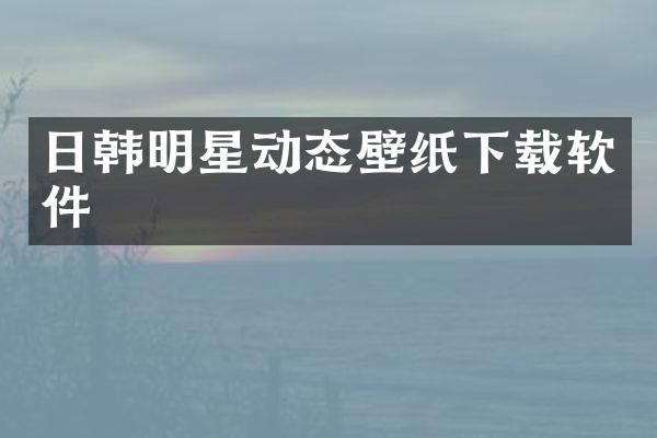 日韩明星动态壁纸下载软件