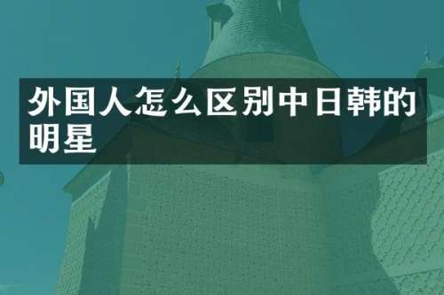 外国人怎么区别中日韩的明星