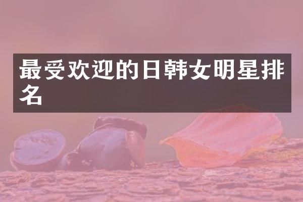 最受欢迎的日韩女明星排名