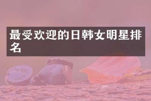 最受欢迎的日韩女明星排名