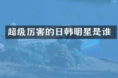 超级厉害的日韩明星是谁