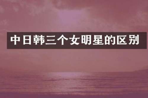 中日韩三个女明星的区别