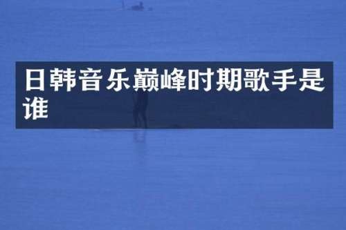日韩音乐巅峰时期歌手是谁