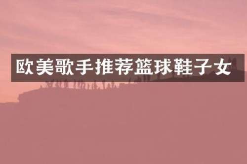 欧美歌手推荐篮球鞋子女