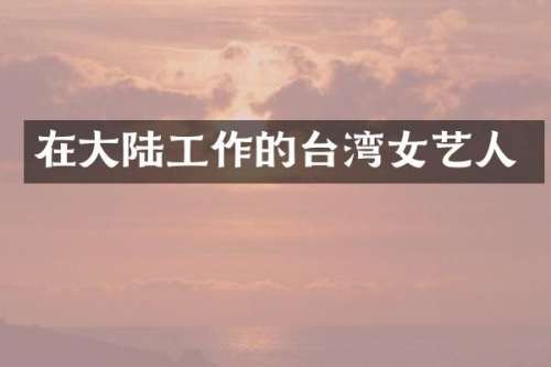 在大陆工作的台湾女艺人