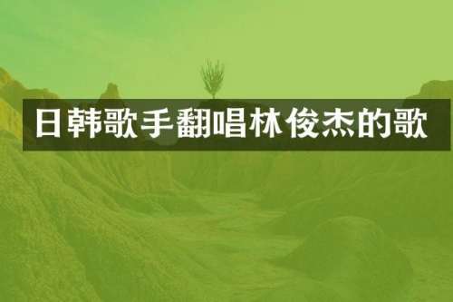 日韩歌手翻唱林俊杰的歌