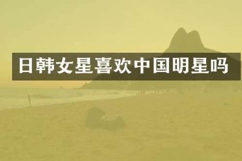 日韩女星喜欢中国明星吗