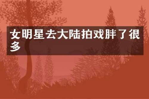 女明星去大陆拍戏胖了很多