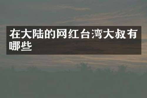 在大陆的网红台湾大叔有哪些