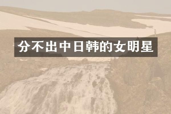 分不出中日韩的女明星