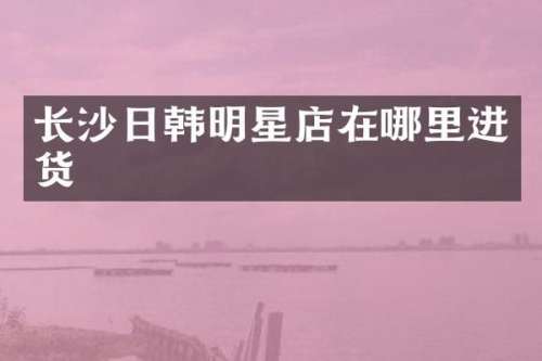 长沙日韩明星店在哪里进货
