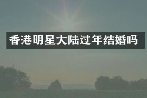 香港明星大陆过年结婚吗