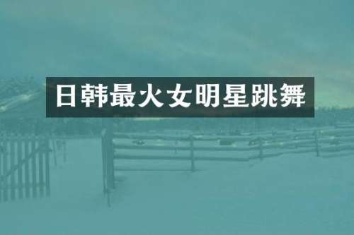 日韩最火女明星跳舞