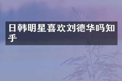 日韩明星喜欢刘德华吗知乎