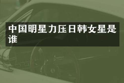 中国明星力压日韩女星是谁