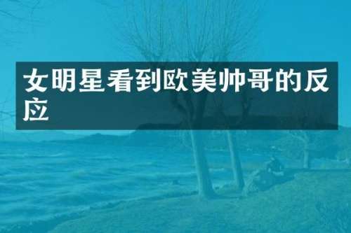 女明星看到欧美帅哥的反应