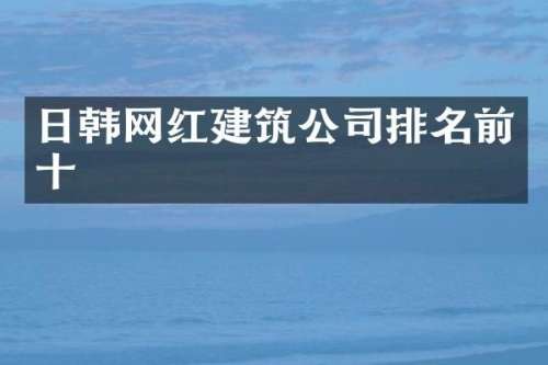 日韩网红建筑公司排名前十