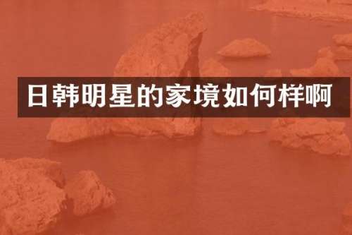 日韩明星的家境如何样啊