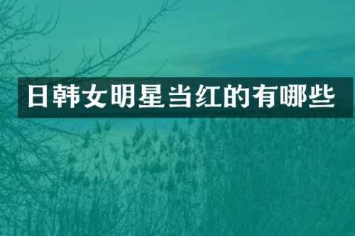 日韩女明星当红的有哪些