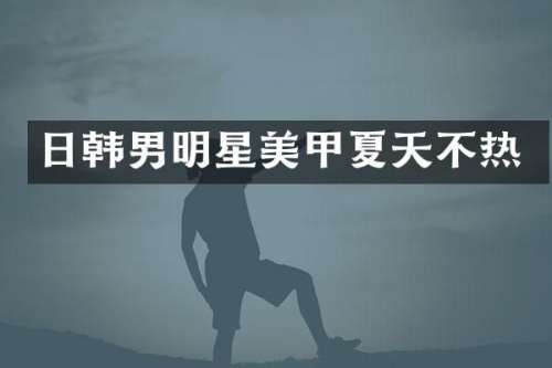 日韩男明星美甲夏天不热