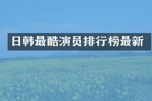 日韩最酷演员排行榜最新