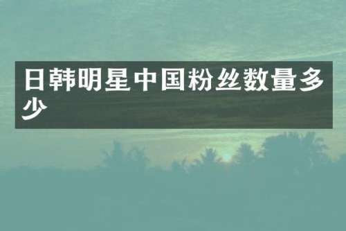 日韩明星中国粉丝数量多少