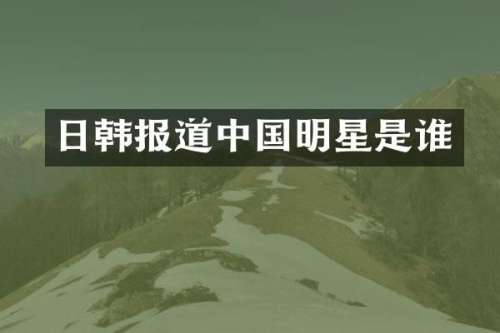 日韩报道中国明星是谁