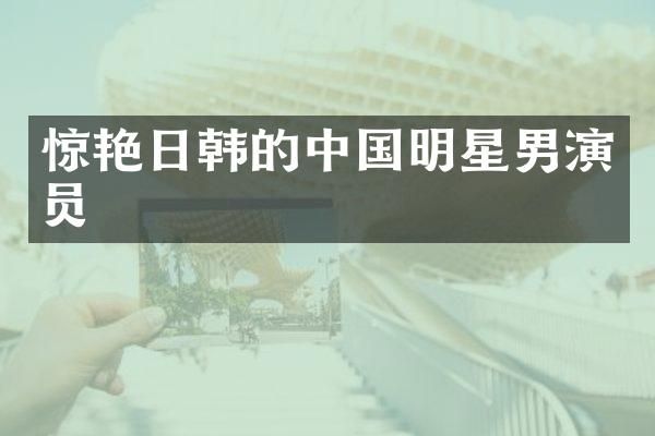 惊艳日韩的中国明星男演员