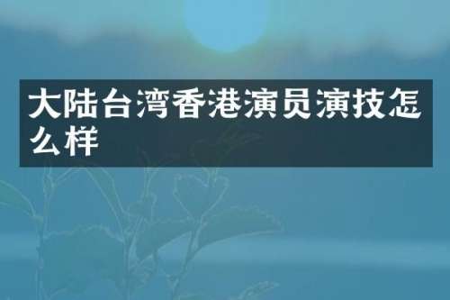 大陆台湾香港演员演技怎么样
