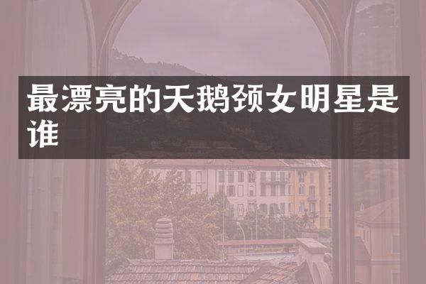 最漂亮的天鹅颈女明星是谁