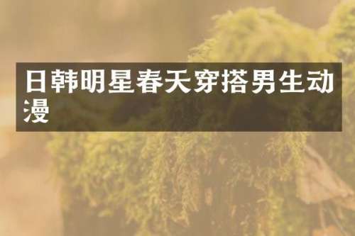 日韩明星春天穿搭男生动漫