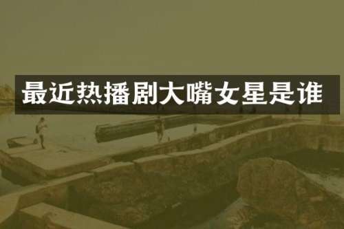 最近热播剧大嘴女星是谁